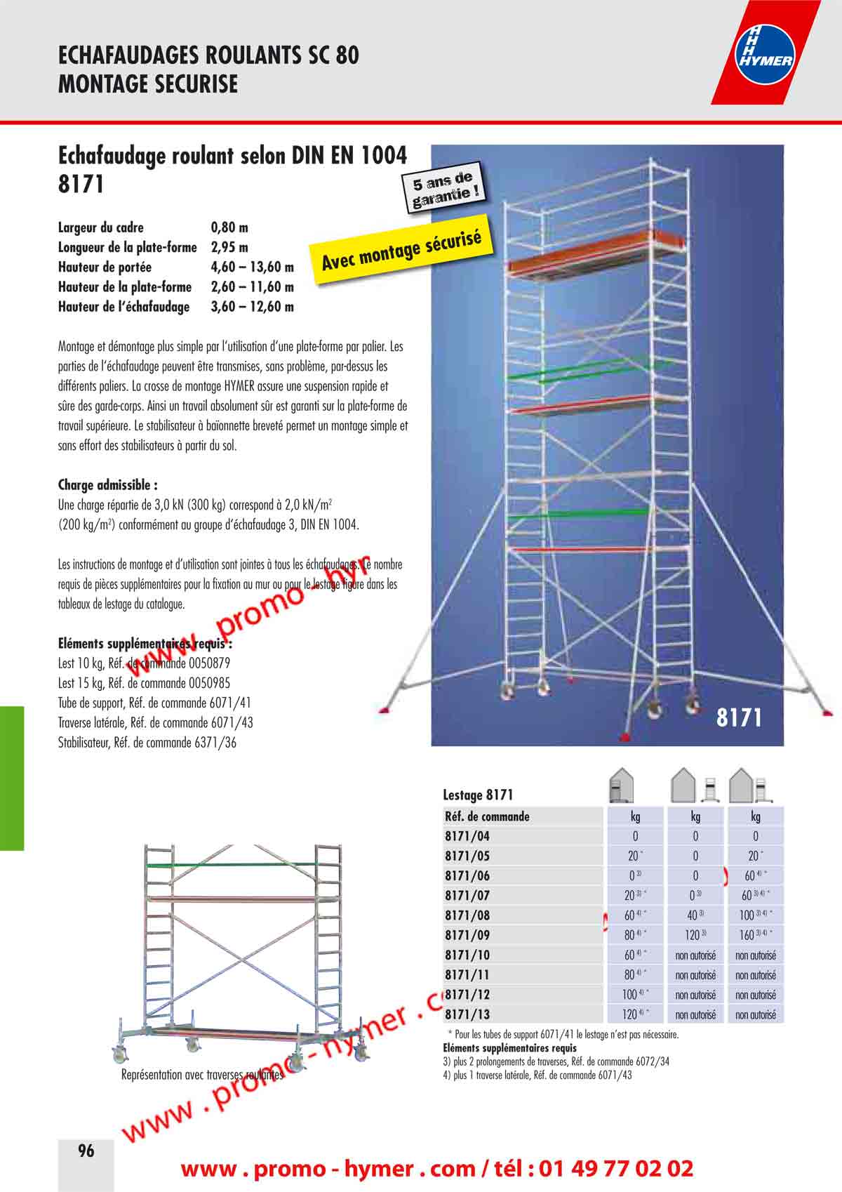 - page 88 - echafaudage 8171 
      Largeur du cadre 0,80 m 
      Longueur de la plate-forme 2,95 m 
      Hauteur de port&eacute;e 4,60 &ndash; 13,60 m 
      Hauteur de la plate-forme 2,60 &ndash; 11,60 m 
      Hauteur de l&lsquo;&eacute;chafaudage 3,60 &ndash; 12,60 m 
      
      Montage et d&eacute;montage plus simple par l&lsquo;utilisation d&lsquo;une plate-forme par palier. Les 
      parties de l&lsquo;&eacute;chafaudage peuvent &ecirc;tre transmises, sans probl&egrave;me, par-dessus les 
      diff&eacute;rents paliers. La crosse de montage HYMER assure une suspension rapide et 
      s&ucirc;re des garde-corps. Ainsi un travail absolument s&ucirc;r est garanti sur la plate-forme de 
      travail sup&eacute;rieure. Le stabilisateur &agrave; ba&iuml;onnette brevet&eacute; permet un montage simple et 
    sans effort des stabilisateurs &agrave; partir du sol